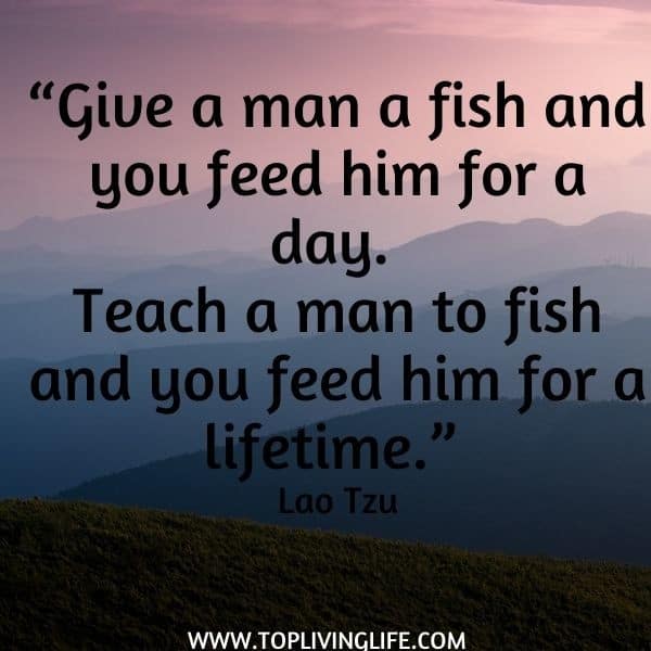 “Give a man a fish and you feed him for a day. Teach a man to fish and you feed him for a lifetime.” Lao Tzu